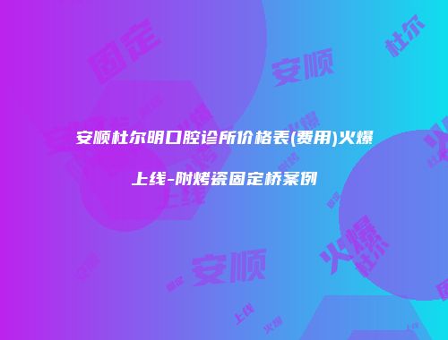 安顺杜尔明口腔诊所价格表(费用)火爆上线-附烤瓷固定桥案例