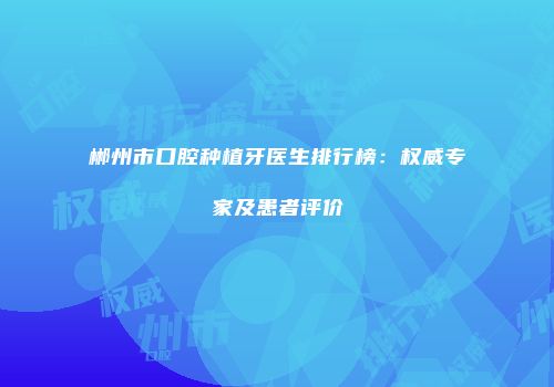 郴州市口腔种植牙医生排行榜：权威专家及患者评价