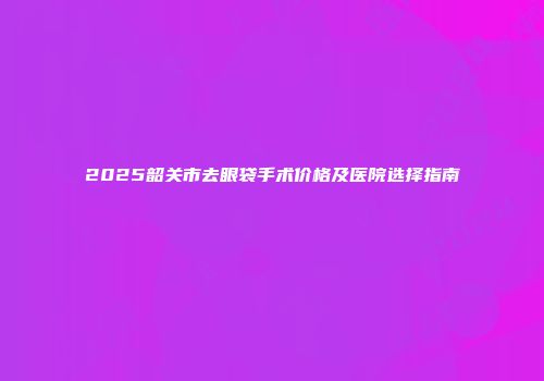 2025韶关市去眼袋手术价格及医院选择指南