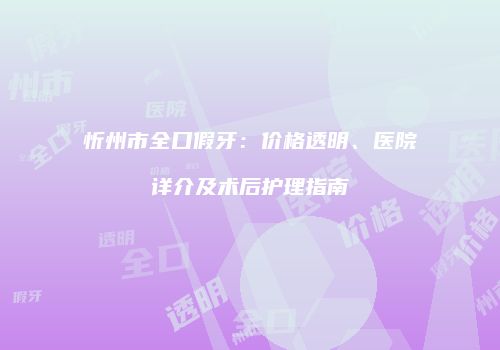 忻州市全口假牙：价格透明、医院详介及术后护理指南
