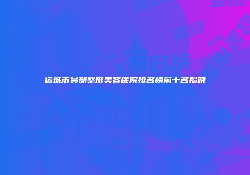 运城市鼻部整形美容医院排名榜前十名揭晓