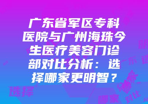 广东省军区专科医院与广州海珠今生医疗美容门诊部对比分析：选择哪家更明智？