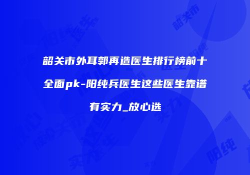 韶关市外耳郭再造医生排行榜前十全面pk-阳纯兵医生这些医生靠谱有实力_放心选