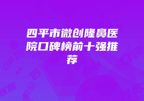 四平市微创隆鼻医院口碑榜前十强推荐