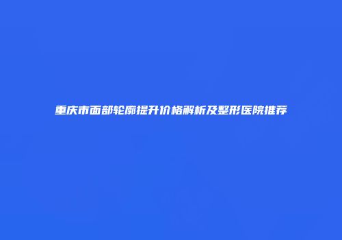 重庆市面部轮廓提升价格解析及整形医院推荐