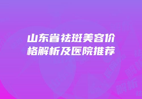 山东省祛斑美容价格解析及医院推荐