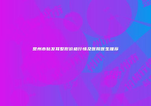 常州市贴发耳整形价格行情及医院医生推荐