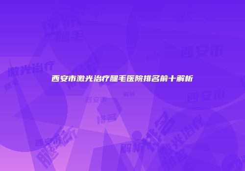 西安市激光治疗腿毛医院排名前十解析