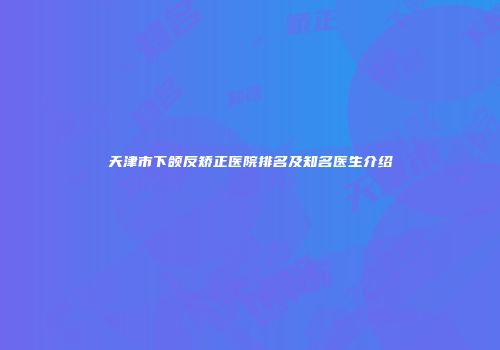 天津市下颌反矫正医院排名及知名医生介绍