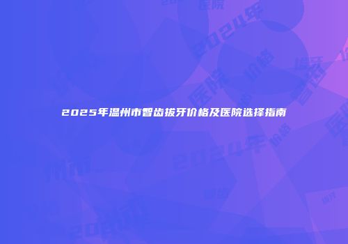 2025年温州市智齿拔牙价格及医院选择指南