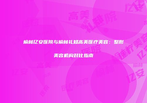 榆林亿安医院与榆林礼知高美医疗美容：整形美容机构对比指南