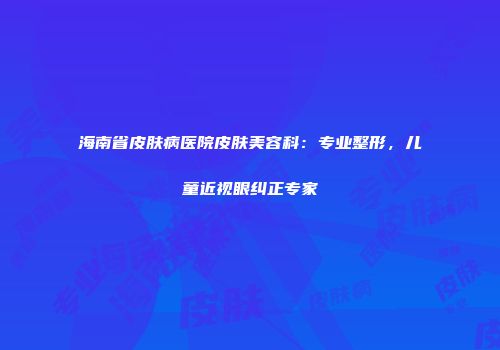 海南省皮肤病医院皮肤美容科：专业整形，儿童近视眼纠正专家