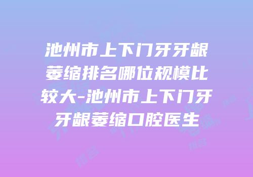 池州市上下门牙牙龈萎缩排名哪位规模比较大-池州市上下门牙牙龈萎缩口腔医生