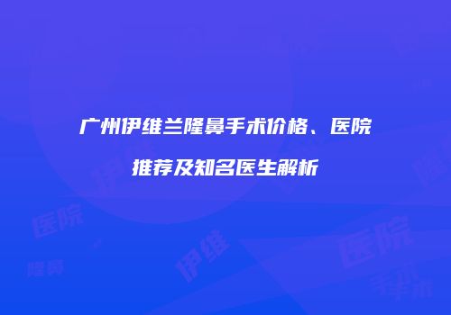 广州伊维兰隆鼻手术价格、医院推荐及知名医生解析
