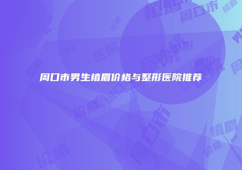 周口市男生植眉价格与整形医院推荐
