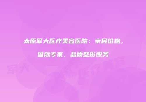 太原军大医疗美容医院：亲民价格，国际专家，品质整形服务