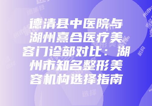 德清县中医院与湖州熹合医疗美容门诊部对比：湖州市知名整形美容机构选择指南