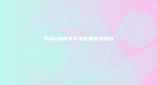 贵阳e光脱毛手术优质医院推荐