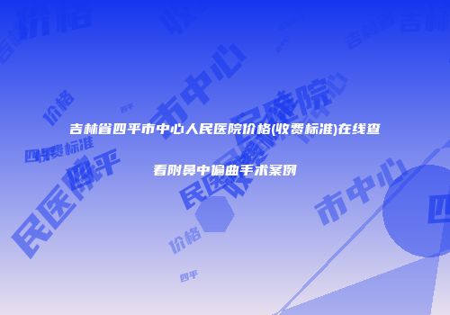 吉林省四平市中心人民医院价格(收费标准)在线查看附鼻中偏曲手术案例