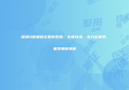 深圳O型腿矫正整形医院：专业技术，全方位服务，重塑腿部美丽