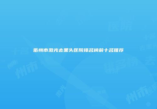 衢州市激光去黑头医院排名榜前十名推荐