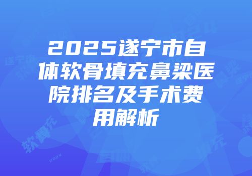 2025遂宁市自体软骨填充鼻梁医院排名及手术费用解析