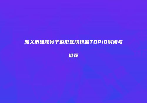 韶关市硅胶鼻子整形医院排名TOP10解析与推荐
