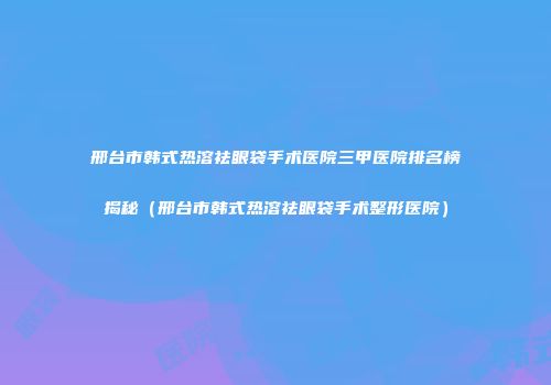 邢台市韩式热溶祛眼袋手术医院三甲医院排名榜揭秘（邢台市韩式热溶祛眼袋手术整形医院）