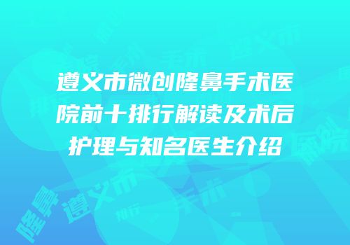 遵义市微创隆鼻手术医院前十排行解读及术后护理与知名医生介绍