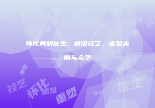 怀化肖明医生：精湛技艺，重塑美丽与希望