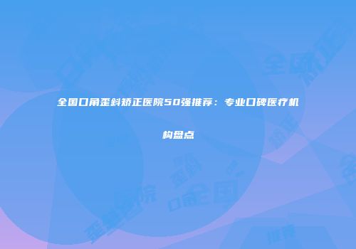 全国口角歪斜矫正医院50强推荐：专业口碑医疗机构盘点