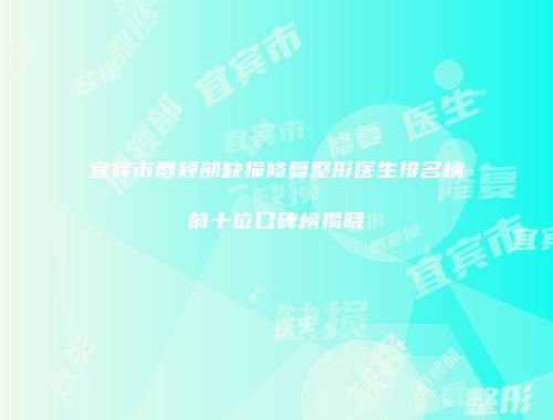 宜宾市唇颊部缺损修复整形医生排名榜前十位口碑榜揭晓