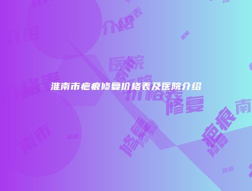 淮南市疤痕修复价格表及医院介绍
