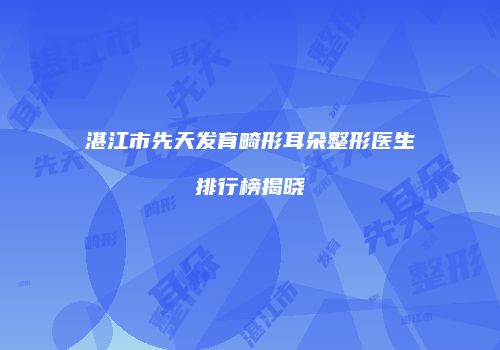 湛江市先天发育畸形耳朵整形医生排行榜揭晓