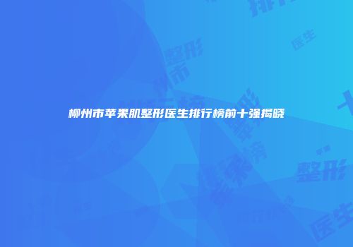 柳州市苹果肌整形医生排行榜前十强揭晓