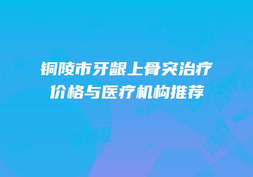 铜陵市牙龈上骨突治疗价格与医疗机构推荐