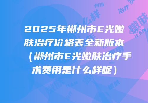 2025年郴州市E光嫩肤治疗价格表全新版本（郴州市E光嫩肤治疗手术费用是什么样呢）