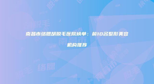 南昌市络腮胡脱毛医院榜单：前10名整形美容机构推荐