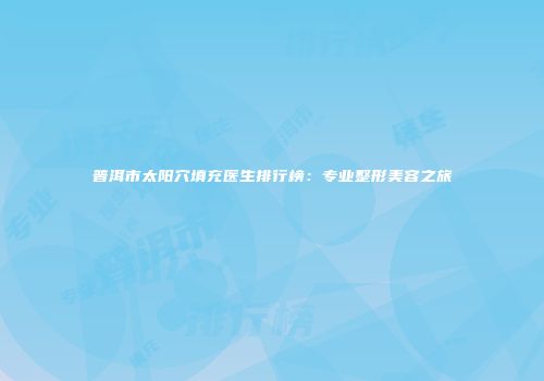 普洱市太阳穴填充医生排行榜：专业整形美容之旅