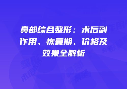 鼻部综合整形：术后副作用、恢复期、价格及效果全解析