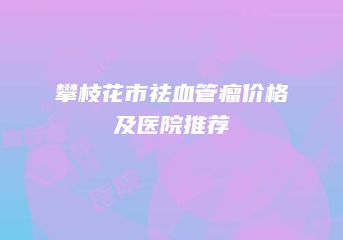 攀枝花市祛血管瘤价格及医院推荐