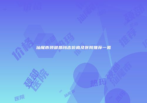 汕尾市颈部热玛吉价格及医院推荐一览