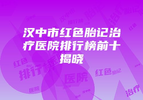 汉中市红色胎记治疗医院排行榜前十揭晓