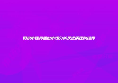 阳泉市隆鼻重做市场分析及优质医院推荐