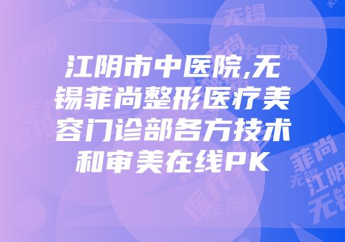 江阴市中医院,无锡菲尚整形医疗美容门诊部各方技术和审美在线PK