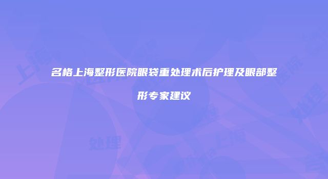 名格上海整形医院眼袋重处理术后护理及眼部整形专家建议