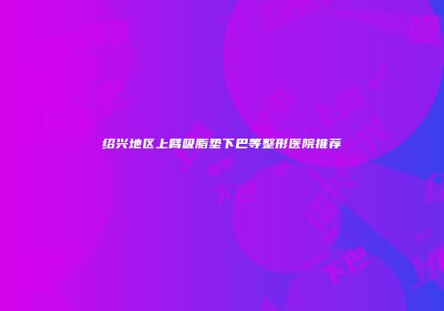 绍兴地区上臂吸脂垫下巴等整形医院推荐
