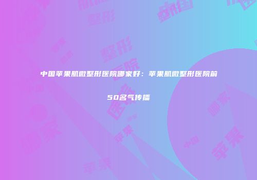 中国苹果肌微整形医院哪家好：苹果肌微整形医院前50名气传播