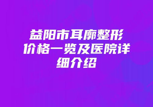 益阳市耳廓整形价格一览及医院详细介绍