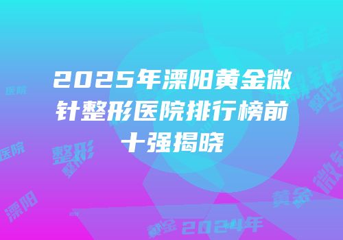 2025年溧阳黄金微针整形医院排行榜前十强揭晓